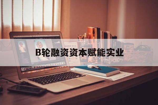 昌都市B轮融资资本赋能实业(b轮融资公司值得工作吗)