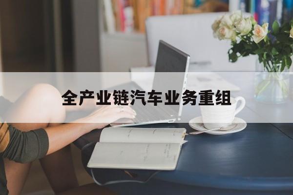 昌都市全产业链汽车业务重组(全产业链汽车业务重组的意义)