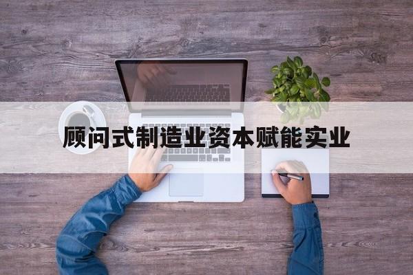 昌都市关于顾问式制造业资本赋能实业的信息
